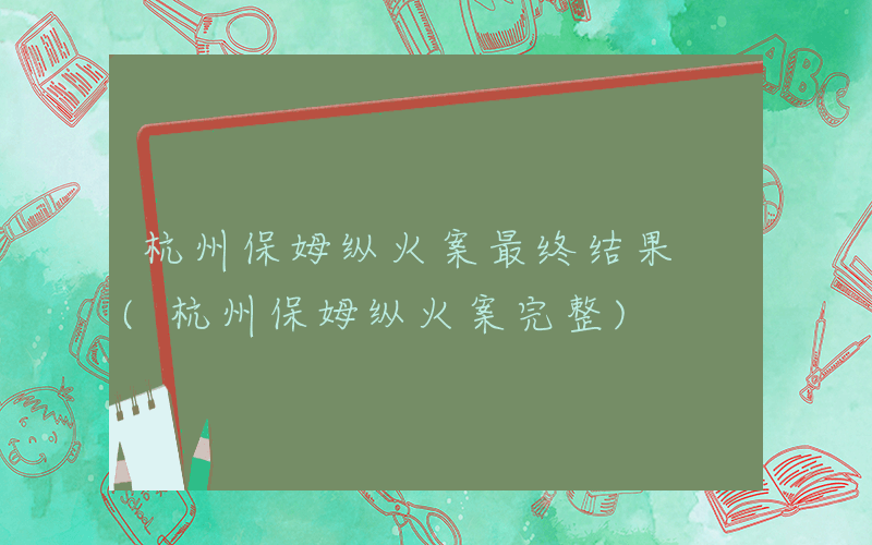 杭州保姆纵火案最终结果 (杭州保姆纵火案完整)